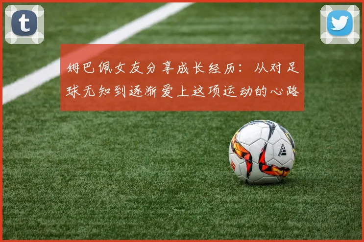 姆巴佩女友分享成长经历：从对足球无知到逐渐爱上这项运动的心路历程