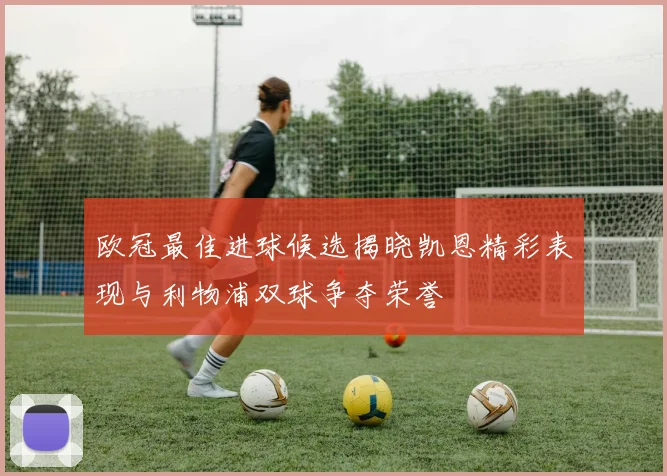 欧冠最佳进球候选揭晓凯恩精彩表现与利物浦双球争夺荣誉