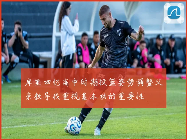 库里回忆高中时期投篮姿势调整父亲教导我重视基本功的重要性