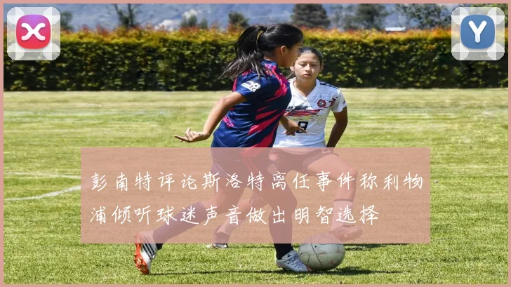 彭南特评论斯洛特离任事件称利物浦倾听球迷声音做出明智选择
