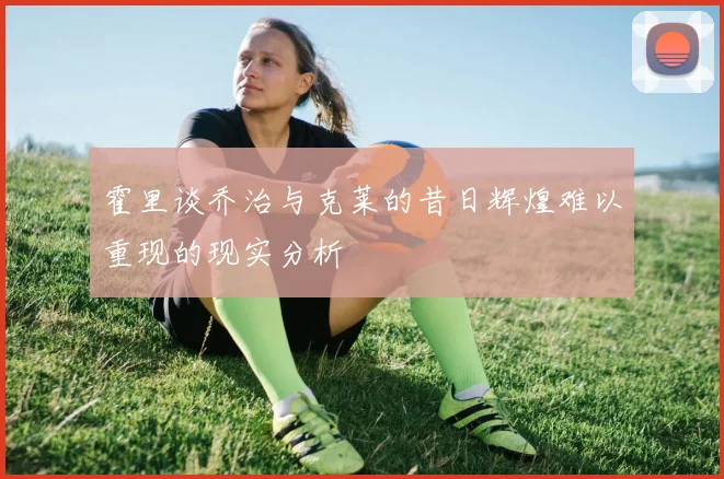 霍里谈乔治与克莱的昔日辉煌难以重现的现实分析