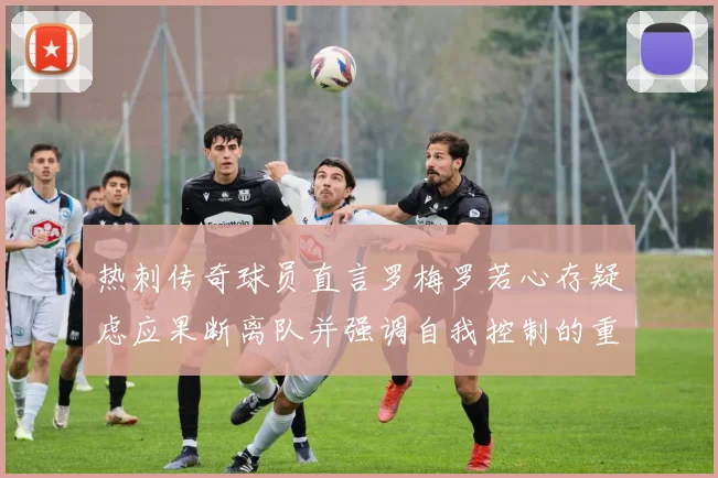 热刺传奇球员直言罗梅罗若心存疑虑应果断离队并强调自我控制的重要性