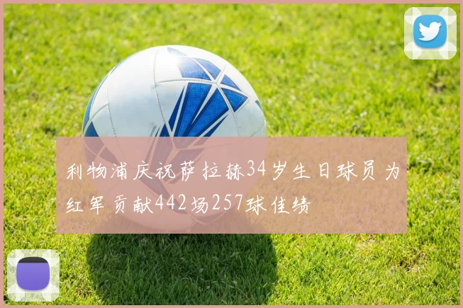 利物浦庆祝萨拉赫34岁生日球员为红军贡献442场257球佳绩
