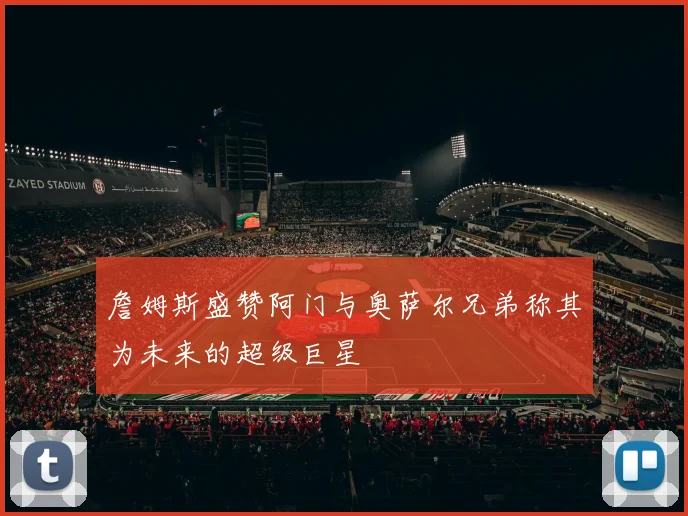 詹姆斯盛赞阿门与奥萨尔兄弟称其为未来的超级巨星
