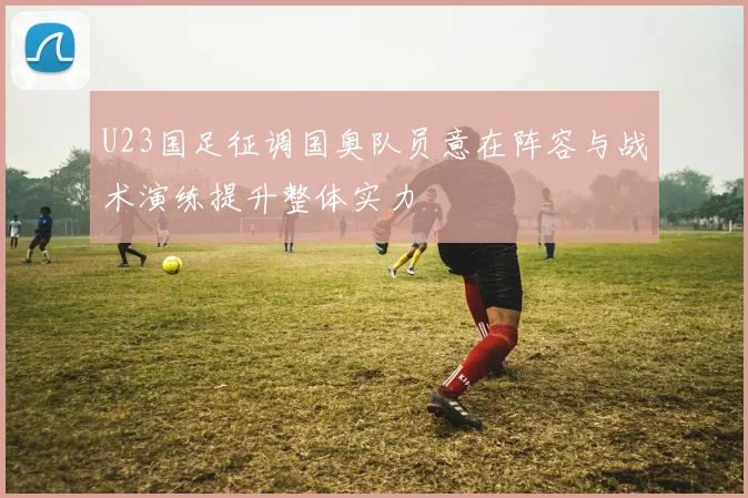 U23国足征调国奥队员意在阵容与战术演练提升整体实力