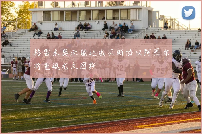 格雷米奥未能达成买断协议阿图尔将重返尤文图斯