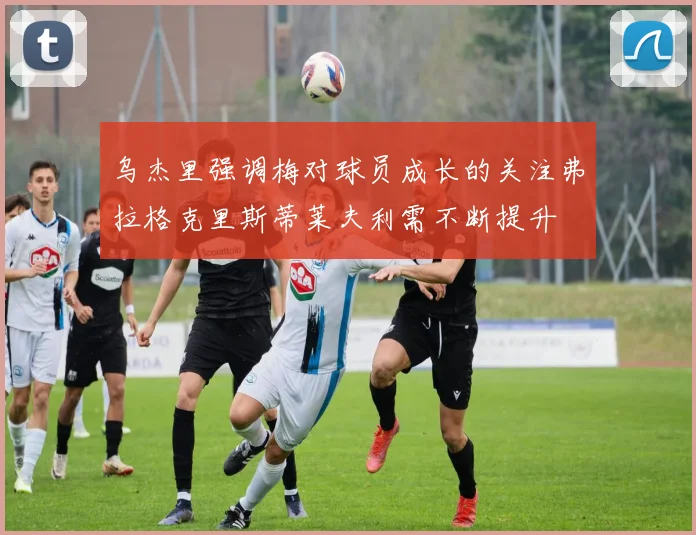 乌杰里强调梅对球员成长的关注弗拉格克里斯蒂莱夫利需不断提升
