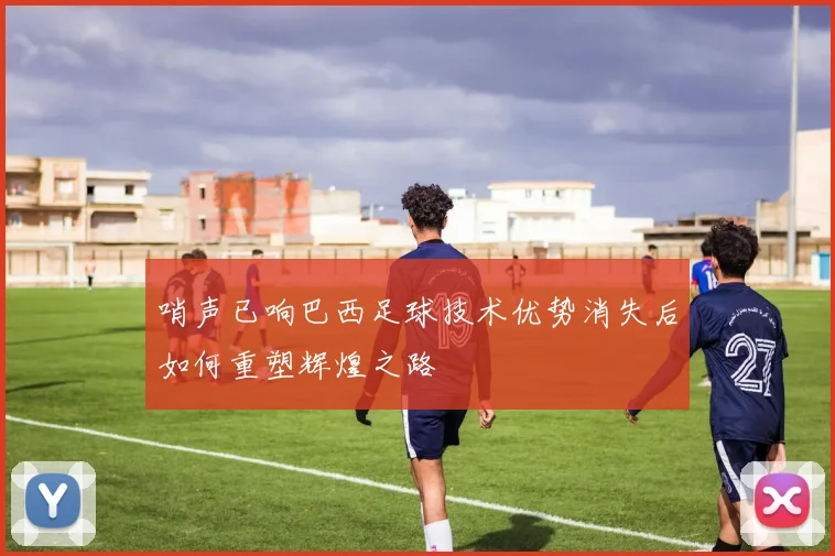 哨声已响巴西足球技术优势消失后如何重塑辉煌之路