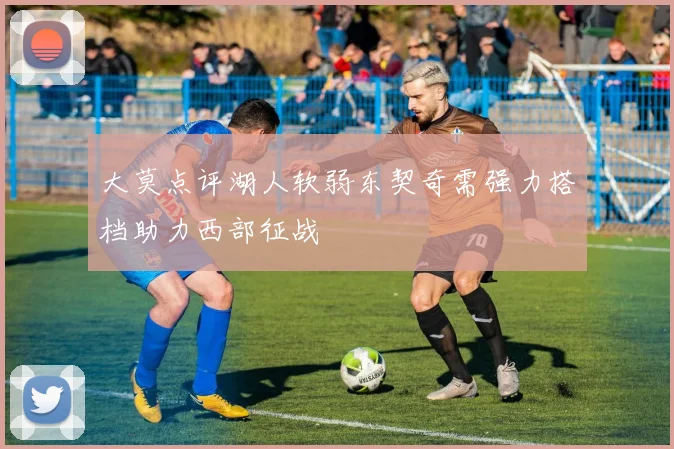 大莫点评湖人软弱东契奇需强力搭档助力西部征战