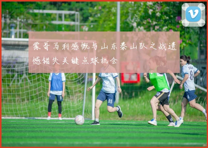 蒙哥马利感慨与山东泰山队之战遗憾错失关键点球机会