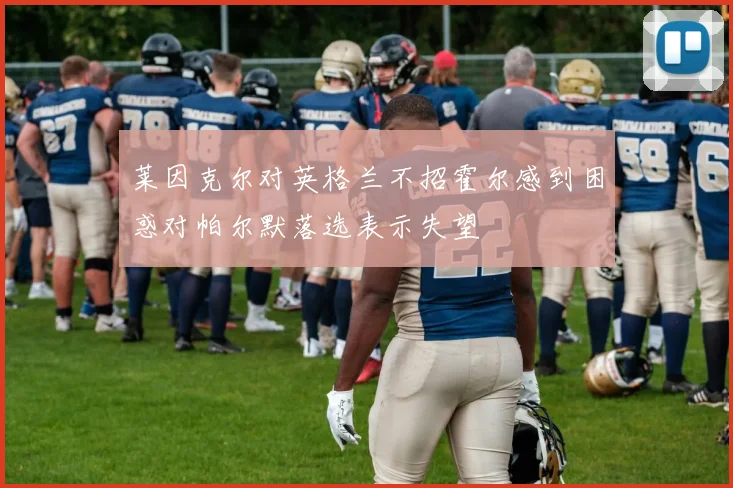 莱因克尔对英格兰不招霍尔感到困惑对帕尔默落选表示失望