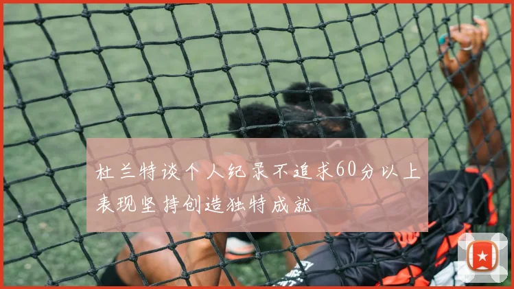 杜兰特谈个人纪录不追求60分以上表现坚持创造独特成就