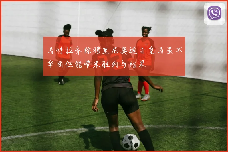 马特拉齐称穆里尼奥适合皇马虽不华丽但能带来胜利与结果