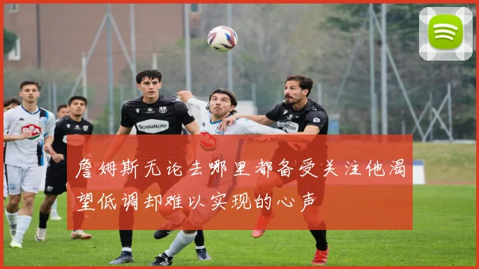 詹姆斯无论去哪里都备受关注他渴望低调却难以实现的心声