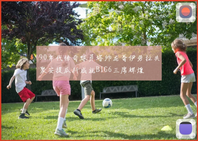 90年代传奇球员塔帅龙哥伊劳拉共聚安提瓜科成就BIG6三席辉煌