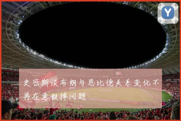史密斯谈布朗与恩比德关系变化不再在意假摔问题