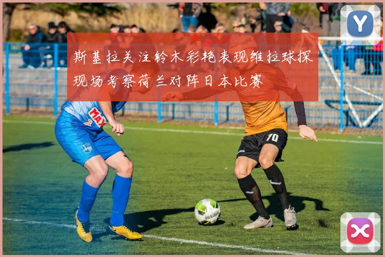 斯基拉关注铃木彩艳表现维拉球探现场考察荷兰对阵日本比赛