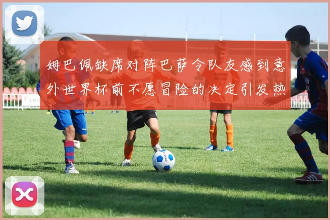 姆巴佩缺席对阵巴萨令队友感到意外世界杯前不愿冒险的决定引发热议