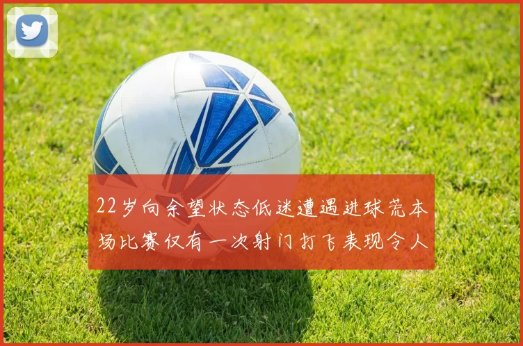 22岁向余望状态低迷遭遇进球荒本场比赛仅有一次射门打飞表现令人失望