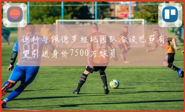 德科与佩德罗经纪团队洽谈巴萨有望引进身价7500万球员