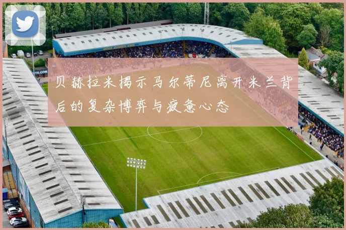 贝赫拉米揭示马尔蒂尼离开米兰背后的复杂博弈与疲惫心态