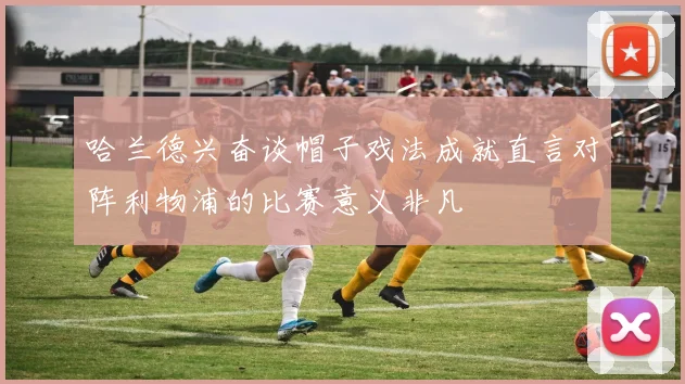 哈兰德兴奋谈帽子戏法成就直言对阵利物浦的比赛意义非凡
