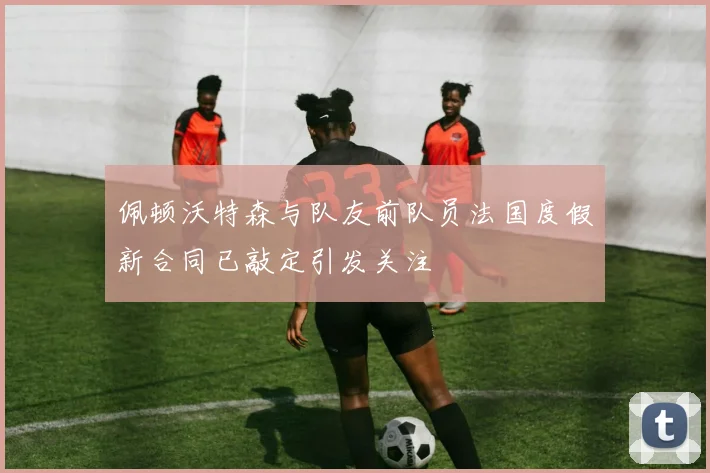 佩顿沃特森与队友前队员法国度假新合同已敲定引发关注