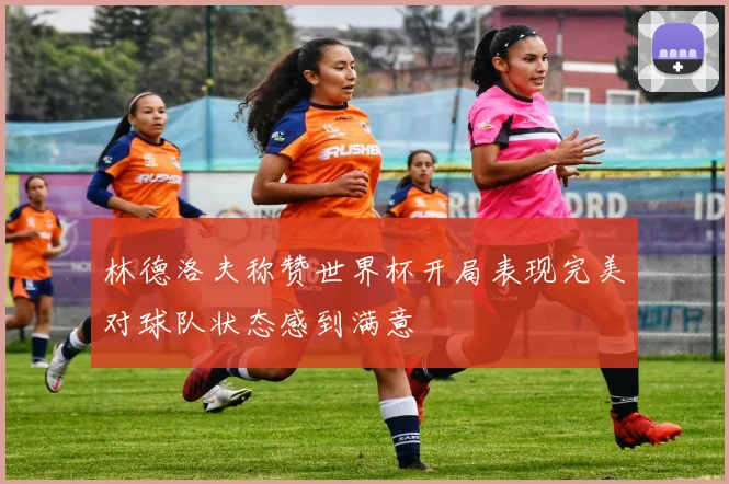 林德洛夫称赞世界杯开局表现完美对球队状态感到满意