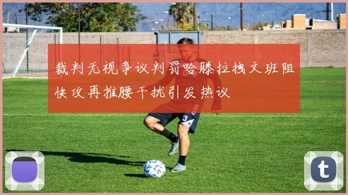 裁判无视争议判罚哈滕拉拽文班阻快攻再推腰干扰引发热议