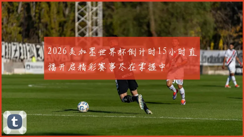 2026美加墨世界杯倒计时15小时直播开启精彩赛事尽在掌握中