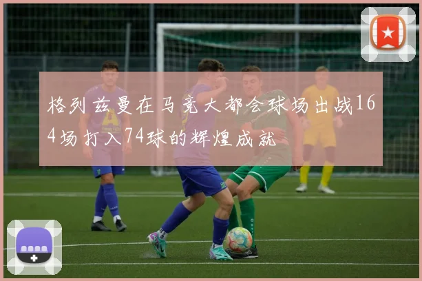 格列兹曼在马竞大都会球场出战164场打入74球的辉煌成就