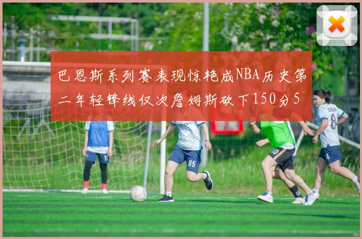 巴恩斯系列赛表现惊艳成NBA历史第二年轻锋线仅次詹姆斯砍下150分50助
