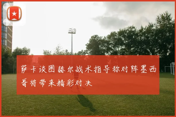 萨卡谈图赫尔战术指导称对阵墨西哥将带来精彩对决