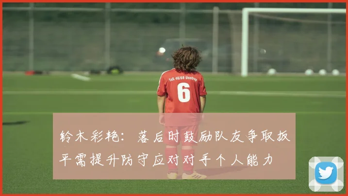 铃木彩艳：落后时鼓励队友争取扳平需提升防守应对对手个人能力