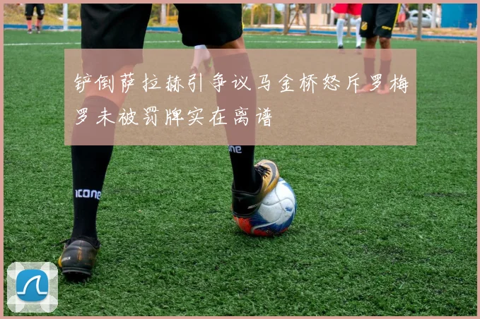 铲倒萨拉赫引争议马金桥怒斥罗梅罗未被罚牌实在离谱