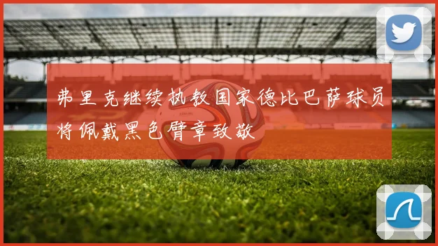 弗里克继续执教国家德比巴萨球员将佩戴黑色臂章致敬