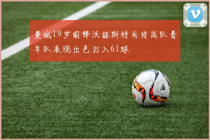 曼城19岁前锋沃赫斯特或将离队青年队表现出色打入61球