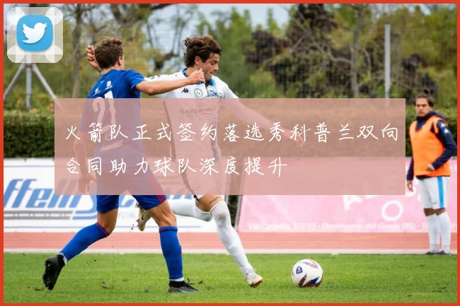 火箭队正式签约落选秀科普兰双向合同助力球队深度提升